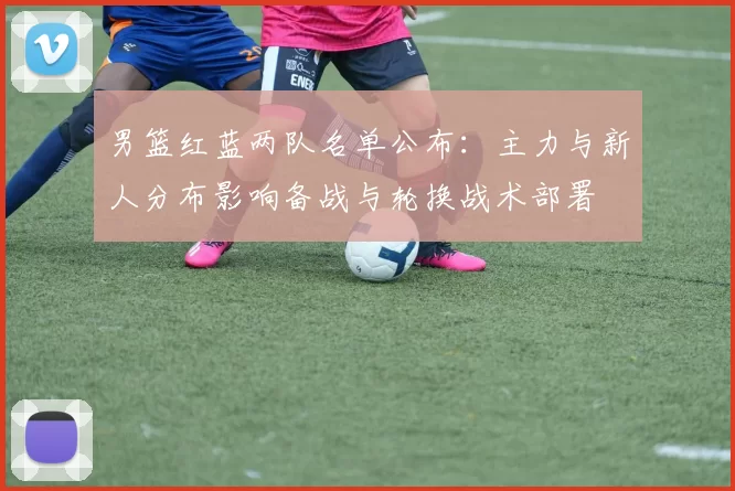 男篮红蓝两队名单公布：主力与新人分布影响备战与轮换战术部署