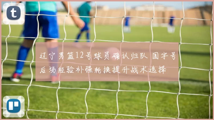 辽宁男篮12号球员确认归队 国字号后场经验补强轮换提升战术选择