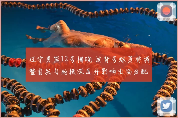 辽宁男篮12号揭晓 该背号球员将调整首发与轮换深度并影响出场分配