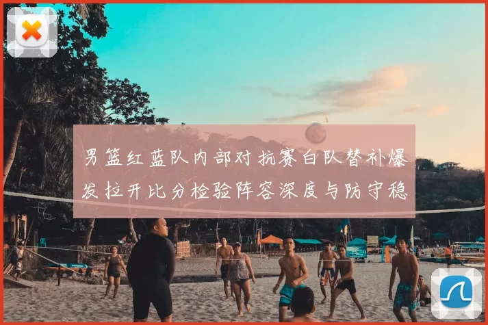 男篮红蓝队内部对抗赛白队替补爆发拉开比分检验阵容深度与防守稳定性