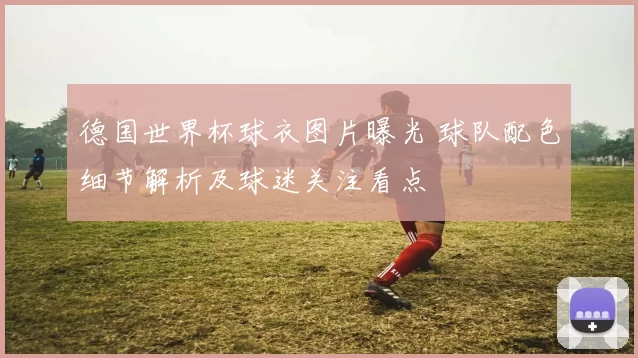 德国世界杯球衣图片曝光 球队配色细节解析及球迷关注看点