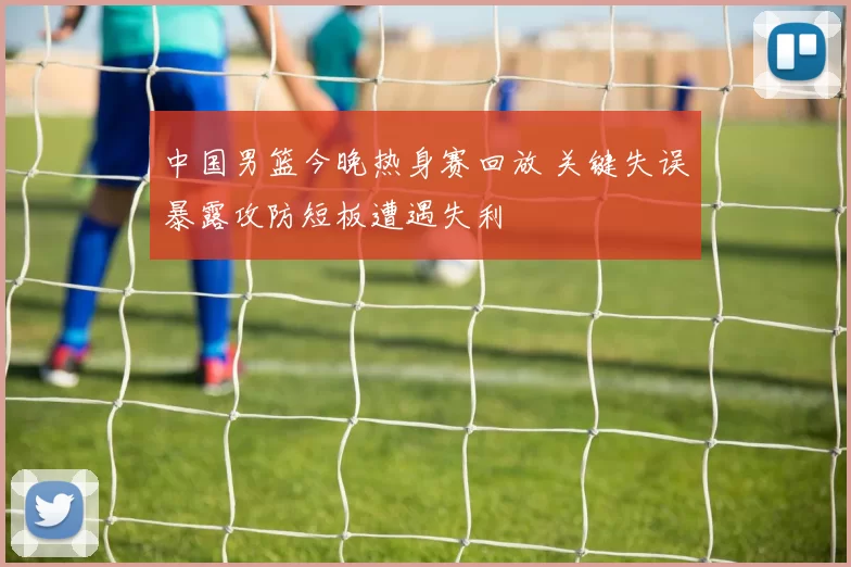 中国男篮今晚热身赛回放 关键失误暴露攻防短板遭遇失利