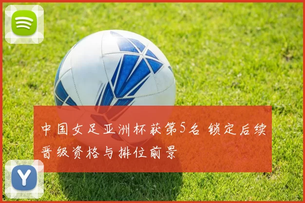 中国女足亚洲杯获第5名 锁定后续晋级资格与排位前景