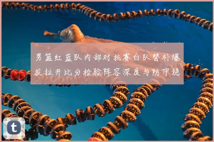 男篮红蓝队内部对抗赛白队替补爆发拉开比分检验阵容深度与防守稳定性