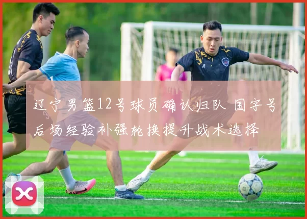 辽宁男篮12号球员确认归队 国字号后场经验补强轮换提升战术选择