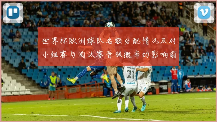 世界杯欧洲球队名额分配情况及对小组赛与淘汰赛晋级概率的影响前瞻