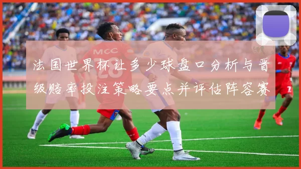 法国世界杯让多少球盘口分析与晋级赔率投注策略要点并评估阵容赛程影响
