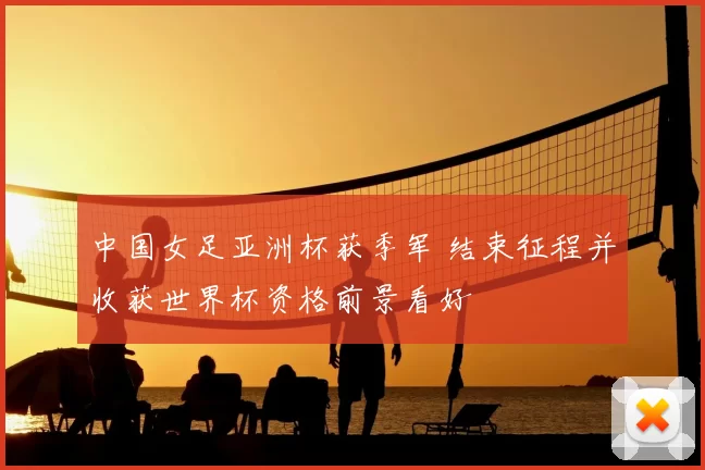 中国女足亚洲杯获季军 结束征程并收获世界杯资格前景看好