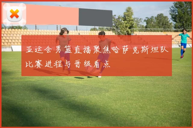 亚运会男篮直播聚焦哈萨克斯坦队比赛进程与晋级看点