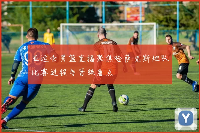 亚运会男篮直播聚焦哈萨克斯坦队比赛进程与晋级看点