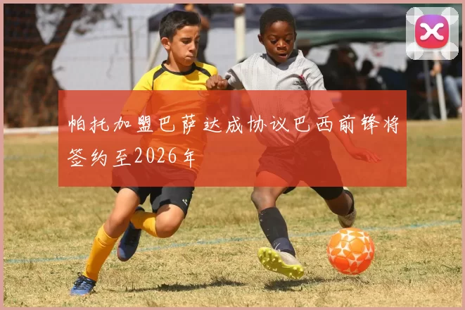 帕托加盟巴萨达成协议巴西前锋将签约至2026年