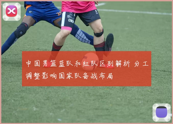 中国男篮蓝队和红队区别解析 分工调整影响国家队备战布局