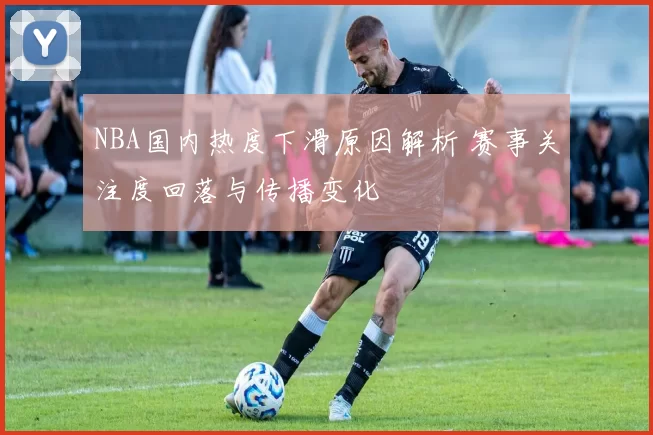 NBA国内热度下滑原因解析 赛事关注度回落与传播变化