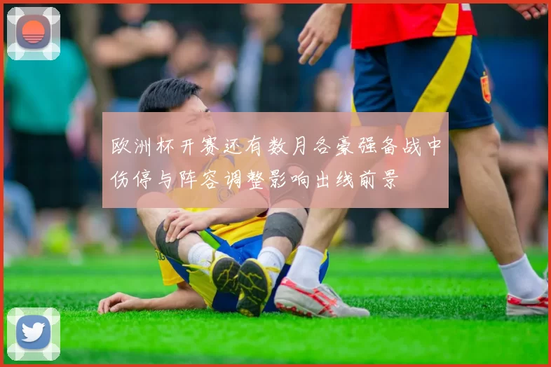 欧洲杯开赛还有数月各豪强备战中伤停与阵容调整影响出线前景