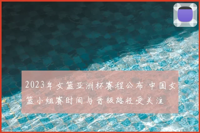 2023年女篮亚洲杯赛程公布 中国女篮小组赛时间与晋级路径受关注