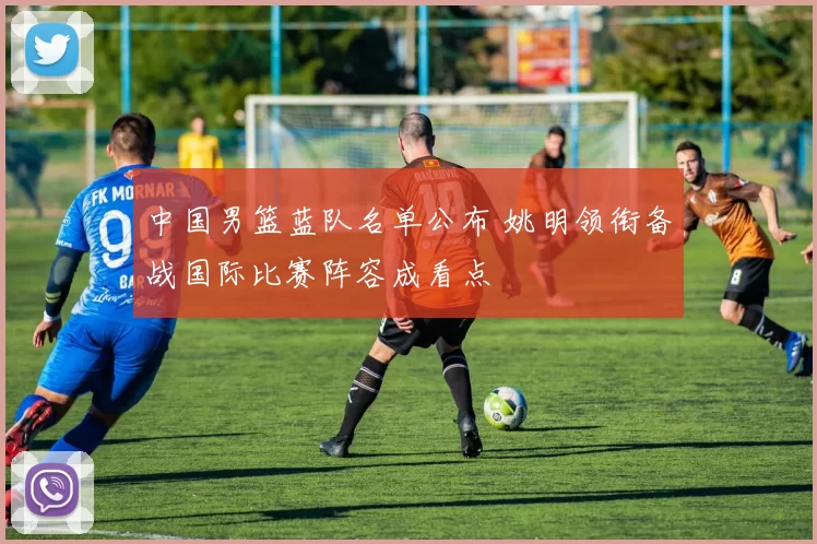 中国男篮蓝队名单公布 姚明领衔备战国际比赛阵容成看点