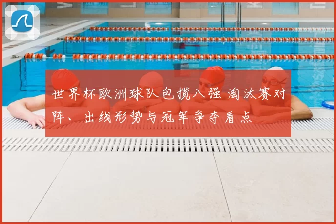 世界杯欧洲球队包揽八强 淘汰赛对阵、出线形势与冠军争夺看点