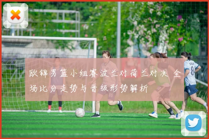 欧锦男篮小组赛波兰对荷兰对决 全场比分走势与晋级形势解析