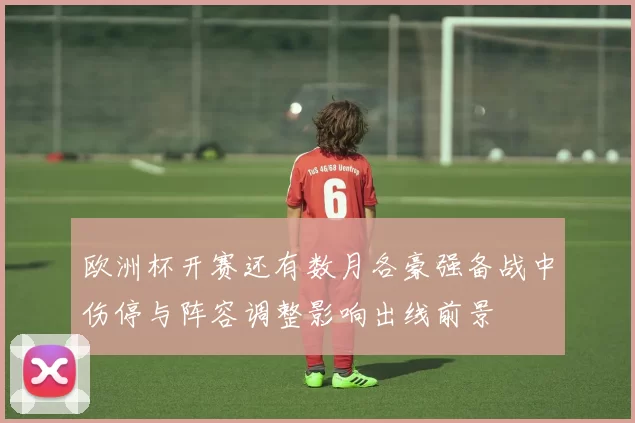 欧洲杯开赛还有数月各豪强备战中伤停与阵容调整影响出线前景