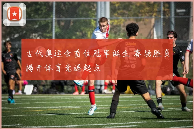 古代奥运会首位冠军诞生 赛场胜负揭开体育竞逐起点