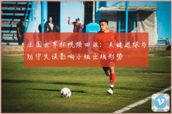 法国世界杯视频回放:关键进球与防守失误影响小组出线形势