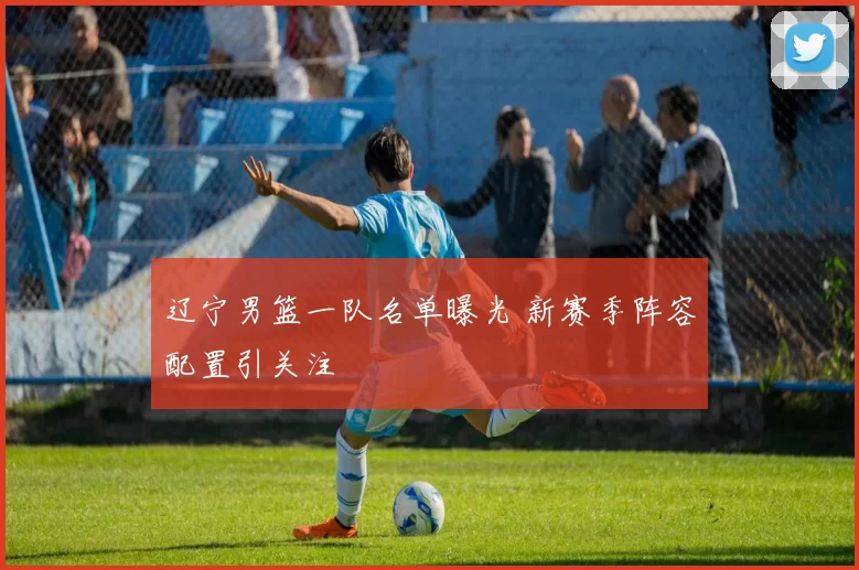 辽宁男篮一队名单曝光 新赛季阵容配置引关注