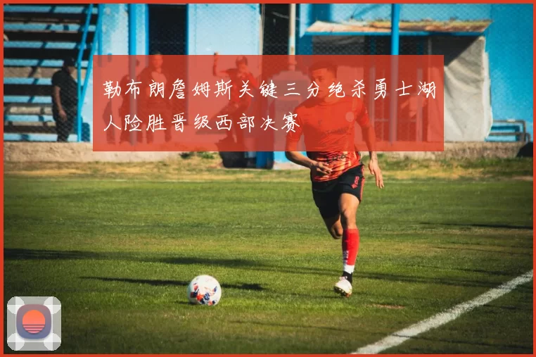 勒布朗詹姆斯关键三分绝杀勇士湖人险胜晋级西部决赛