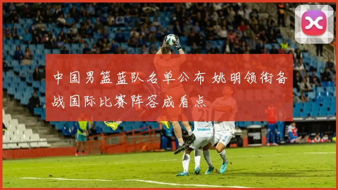 中国男篮蓝队名单公布 姚明领衔备战国际比赛阵容成看点