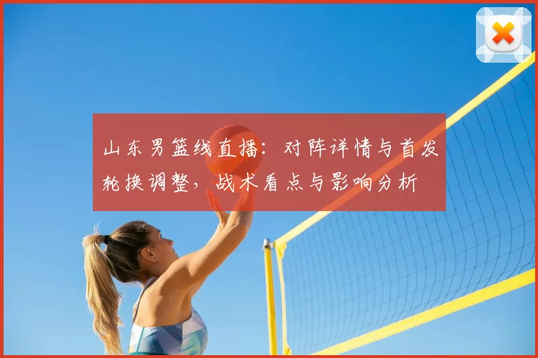 山东男篮线直播：对阵详情与首发轮换调整，战术看点与影响分析