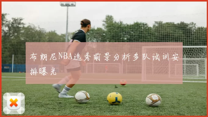 布朗尼NBA选秀前景分析多队试训安排曝光