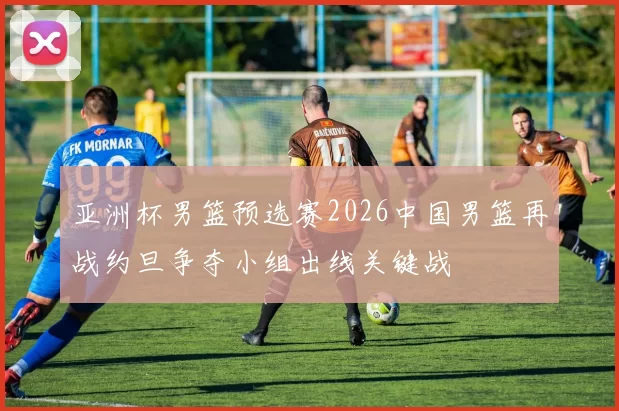 亚洲杯男篮预选赛2026中国男篮再战约旦争夺小组出线关键战