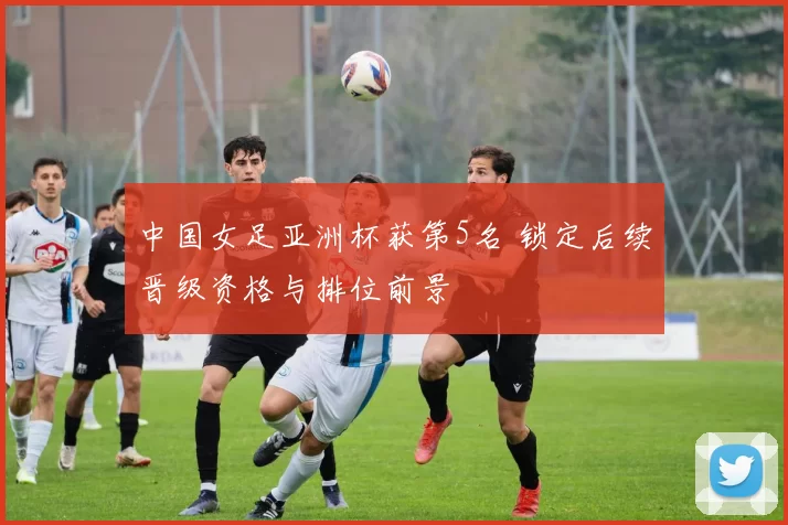 中国女足亚洲杯获第5名 锁定后续晋级资格与排位前景