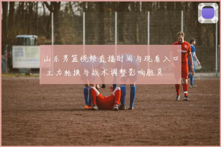 山东男篮视频直播时间与观看入口 主力轮换与战术调整影响胜负