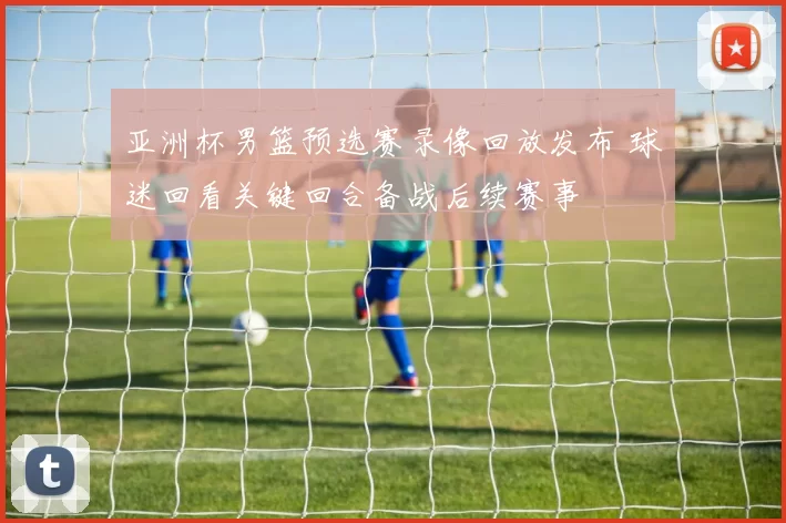 亚洲杯男篮预选赛录像回放发布 球迷回看关键回合备战后续赛事