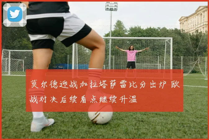 莫尔德迎战加拉塔萨雷比分出炉 欧战对决后续看点继续升温