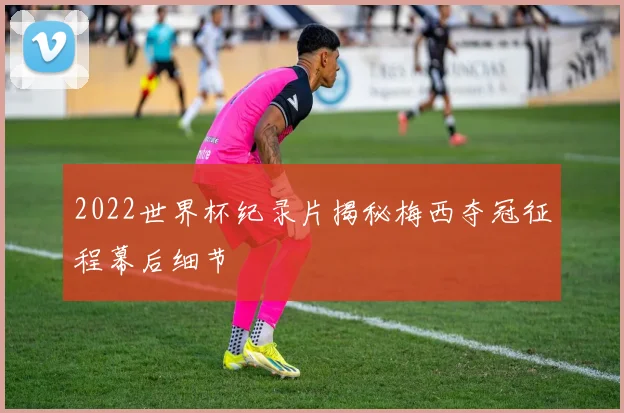 2022世界杯纪录片揭秘梅西夺冠征程幕后细节