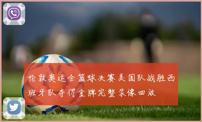 伦敦奥运会篮球决赛美国队战胜西班牙队夺得金牌完整录像回放
