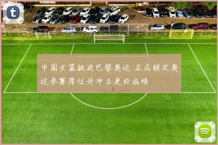 中国女篮挺进巴黎奥运 正式锁定奥运参赛席位并冲击更好成绩