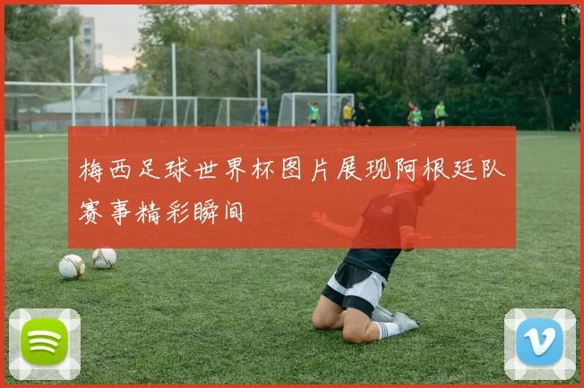 梅西足球世界杯图片展现阿根廷队赛事精彩瞬间